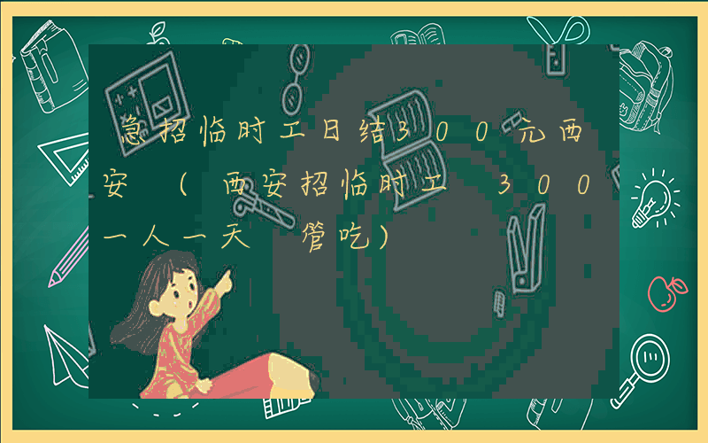 急招临时工日结300元西安 (西安招临时工 300一人一天 管吃)